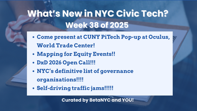 Graphic titled “What’s New in NYC Civic Tech? Week 38 of 2025” on a blue overlay with a faint background image of someone holding a clipboard. The text lists:
Come present at CUNY PiTech Pop-up at Oculus, World Trade Center!
Mapping for Equity Events!!
DxD 2026 Open Call!!!
NYC’s definitive list of governance organizations!!!!
Self-driving traffic jams!!!!!
Footer text: “Curated by BetaNYC and YOU!”