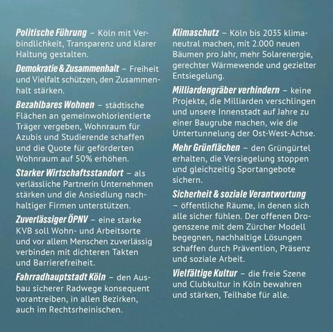 Politische Führung - Köln mit Ver bindlichkeit, Transparenz und klarer Haltung gestalten.
Demokratie & Zusammenhalt - Freiheit und Vielfalt schützen, den Zusammenhalt stärken.
Bezahlbares Wohnen - städtische Flächen an gemeinwohlorientierte Träger vergeben, Wohnraum für Azubis und Studierende schaffen und die Quote für geförderten Wohnraum auf 50% erhöhen.
Starker Wirtschaftsstandort - als verlässliche Partnerin Unternehmen stärken und die Ansiedlung nachhaltiger Firmen unterstützen. 
Zuverlässiger ÖPNV - eine starke KVB soll Wohn- und Arbeitsorte und vor allem Menschen zuverlässig verbinden mit dichteren Takten und Barrierefreiheit.
Fahrradhauptstadt Köln - den Ausbau sicherer Radwege konsequent vorantreiben, in allen Bezirken, auch im Rechtsrheinischen.
Klimaschutz - Köln bis 2035 klimaneutral machen, mit 2.000 neuen Bäumen pro Jahr, mehr Solarenergie, gerechter Wärmewende und gezielter Entsiegelung.
Milliardengräber verhindern - keine Projekte, die Milliarden verschlingen und unsere Innenstadt auf Jahre zu einer Baugrube machen, wie die Untertunnelung der Ost-West-Achse. 
Mehr Grünflächen - den Grüngürtel erhalten, die Versiegelung stoppen und gleichzeitig Sportangebote sichern.
Sicherheit & soziale Verantwortung
öffentliche Räume, in denen sich alle sicher fühlen. Der offenen Drogenszene mit dem Zürcher Modell begegnen, nachhaltige Lösungen schaffen durch Prävention, Präsenz und soziale Arbeit.
Vielfältige Kultur - die freie Szene und Clubkultur in Köln bewahren und...