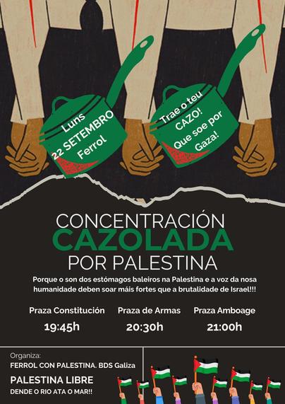 Luns 22 SETEMBRO Ferrol
Trae o teu CAZO! Que soe por Gaza!

Concentración CAZOLADA POR PALESTINA

Porque o son dos estómagos baleiros na Palestina e a voz da nosa humanidade deben soar máis fortes que a brutalidade de Israel!!!


Praza Constitución 19:45h
Praza de Armas 20:30h
Praza Amboage 21:00h

Organización:

Ferrol con Palestina. BDS Galiza
Palestina Libre Dende o Río ata o Mar!!

Descrición:
Este cartel convoca a unha "cazolada" (protesta ruidosa con cazos e tapas) en Ferrol o luns 22 de setembro en varias praza da cidade. A imaxe amosa mans sostendo cazos e carteis, simbolizando a protesta. O obxectivo é chamar a atención sobre a situación en Palestina e mostrar apoio ó pobo palestino. T