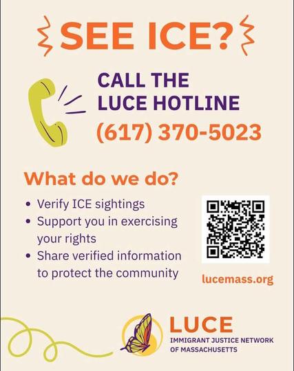 SEE ICE?

CALL THE LUCE HOTLINE

(617) 370-5023

What do we do?

Verify ICE sightings

Support you in exercising your rights

Share verified information to protect the community

lucemass.org

LUCE

IMMIGRANT JUSTICE NETWORK OF MASSACHUSETTS
