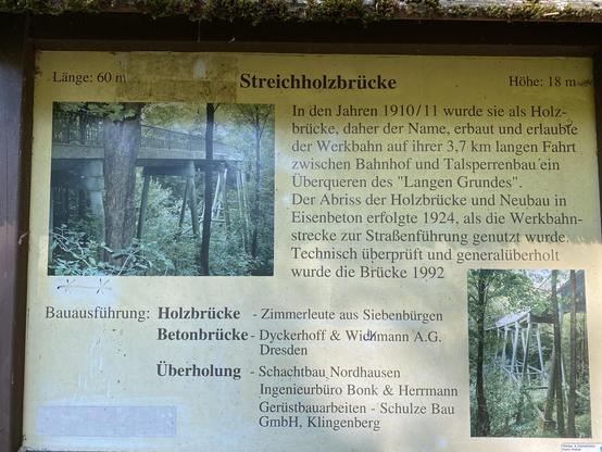 Länge: 60 m
Streichholzbrücke
Höhe: 18 m
In den Jahren 1910/11 wurde sie als Holz-brücke, daher der Name, erbaut und erlaubte der Werkbahn auf ihrer 3,7 km langen Fahrt zwischen Bahnhof und Talsperrenbau ein Überqueren des "Langen Grundes" Der Abriss der Holzbrücke und Neubau in Eisenbeton erfolgte 1924, als die Werkbahn-strecke zur Straßenführung genutzt wurde.
Technisch überprüft und generalüberholt
wurde die Brücke 1992
Bauausführung: Holzbrücke - Zimmerleute aus Siebenbürgen
Betonbrücke - Dyckerhoff & Widkmann A.G.
Dresden
Überholung - Schachtbau Nordhausen
Ingenieurbüro Bonk & Herrmann
Gerüstbauarbeiten - Schulze Bau
GmbH, Klingenberg