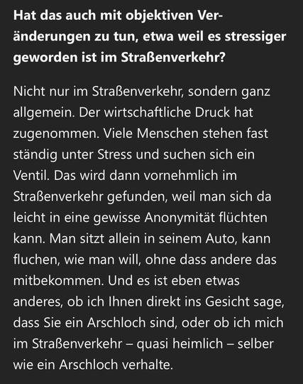 Hat das auch mit objektiven Veränderungen zu tun, etwa weil es stressiger geworden ist im Straßenverkehr?
Nicht nur im Straßenverkehr, sondern ganz allgemein. Der wirtschaftliche Druck hat zugenommen. Viele Menschen stehen fast ständig unter Stress und suchen sich ein Ventil. Das wird dann vornehmlich im Straßenverkehr gefunden, weil man sich da leicht in eine gewisse Anonymität flüchten kann. Man sitzt allein in seinem Auto, kann fluchen, wie man will, ohne dass andere das mitbekommen. Und es ist eben etwas anderes, ob ich Ihnen direkt ins Gesicht sage, dass Sie ein Arschloch sind, oder ob ich mich im Straßenverkehr - quasi heimlich - selber wie ein Arschloch verhalte.