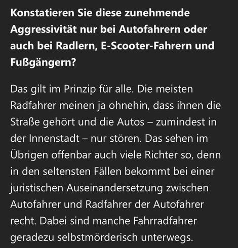 Konstatieren Sie diese zunehmende Aggressivität nur bei Autofahrern oder auch bei Radlern, E-Scooter-Fahrern und Fußgängern?
Das gilt im Prinzip für alle. Die meisten Radfahrer meinen ja ohnehin, dass ihnen die Straße gehört und die Autos - zumindest in der Innenstadt - nur stören. Das sehen im Übrigen offenbar auch viele Richter so, denn in den seltensten Fällen bekommt bei einer juristischen Auseinandersetzung zwischen Autofahrer und Radfahrer der Autofahrer recht. Dabei sind manche Fahrradfahrer geradezu selbstmörderisch unterwegs.