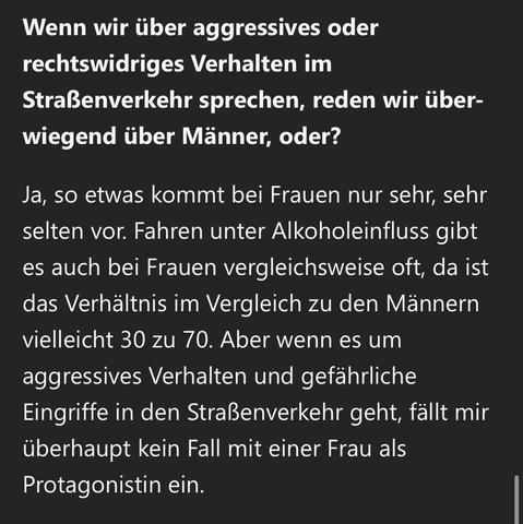 Wenn wir über aggressives oder rechtswidriges Verhalten im Straßenverkehr sprechen, reden wir überwiegend über Männer, oder?
Ja, so etwas kommt bei Frauen nur sehr, sehr selten vor. Fahren unter Alkoholeinfluss gibt es auch bei Frauen vergleichsweise oft, da ist das Verhältnis im Vergleich zu den Männern vielleicht 30 zu 70. Aber wenn es um aggressives Verhalten und gefährliche Eingriffe in den Straßenverkehr geht, fällt mir überhaupt kein Fall mit einer Frau als Protagonistin ein.