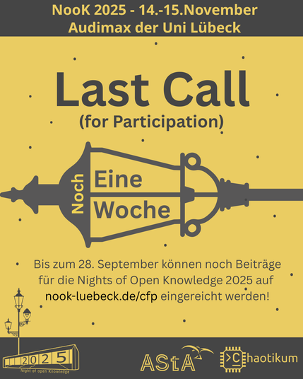 Oben steht "NooK 2025 - 14.-15.November - Audimax der Uni Lübeck".
Als Überschrift steht "Last Call (for Participation)". Darunter ist eine seitlich gelegte Gaslaterne mit dem Schriftzug "Noch Eine Woche" hereineditiert. Darunter ist der Text "Bis zum 28. September können noch Beiträge für die Nights of Open Knowledge 2025 auf nook-luebeck.de/cfp eingereicht werden!".
Im sauft-gelben Hintergrund sind mit kleinen Punkten die Sterne eines Nachthimmels angedeutet.
Unten im Bild ist das Logo der NooK, das Uni-Luebeck-Audimax mit einer 2025 auf den Glasfenster und eine Laternenstange mit drei Gaslaternen. Daneben das Logo des AStA der Uni Lübeck und des Chaotikums.
