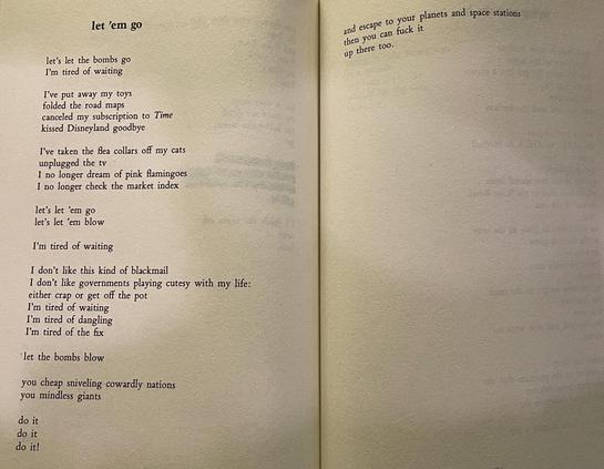 let ’em go

let's let the bombs go
I'm tired of waiting

I've put away my toys
folded the road maps
canceled my subscription to Time
kissed Disneyland goodbye

I've taken the flea collars off my cats
unplugged the tv
I no longer dream of pink flamingoes
I no longer check the market index

let's let 'em go 
let's let 'em blow

I'm tired of waiting

I don't like this kind of blackmail
I don't like governments playing cutesy with my life:
either crap or get off the pot
I'm tired of waiting
I'm tired of dangling
I'm tired of the fix

let the bombs blow

you cheap sniveling cowardly nations
you mindless giants

do it
do it
do it!

and escape to your planets and space stations
then you can fuck it
up there too.