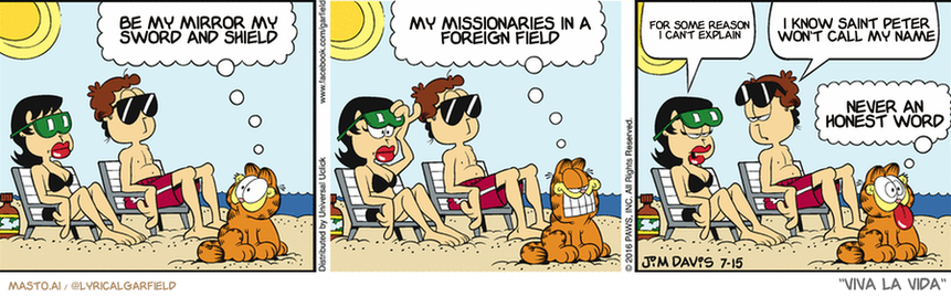 Original Garfield comic from July 15, 2016
Text replaced with lyrics from: Viva la Vida

Transcript:
• Be My Mirror My Sword And Shield
• My Missionaries In A Foreign Field
• For Some Reason I Can't Explain
• I Know Saint Peter Won't Call My Name
• Never An Honest Word


--------------
Original Text:
• Garfield:  Oooo-weee! Check that out!  Where have you been all my life?!
• Liz:  What is he doing?
• Jon:  Ogling the ice cream cones.
• Garfield:  I think I'm in love!

This is a collection of three comic strips featuring a man and woman sitting in lounge chairs on a beach. Each strip is labeled with the same text, but the characters are different in the panels. The three panels show the characters enjoying their time on the beach, with each character in a different position in the chair.

In the first panel, the man is sitting in the chair on the left side, and the woman is sitting to his right. In the second panel, the man is sitting in the chair on the right side, and the woman is sitting in the chair on his left. The third panel shows the man sitting in the chair on the left side and the woman sitting on his right, with the man's chair on the right.

Additionally, there are two other chairs in the image, one located in the center and another on the left side of the image.