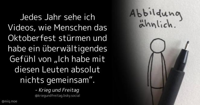 Generated by Make it a Quote
User: kriegundfreitag.bsky.social
Content: Jedes Jahr sehe ich Videos, wie Menschen das Oktoberfest stürmen und habe ein überwältigendes Gefühl von „Ich habe mit diesen Leuten absolut nichts gemeinsam“.