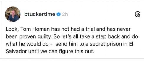 btuckertime tweet:  Look, Tom Homan has not had a trial and has never been proven guilty.  So let's all take a step back and do what he would do - send him to a secret prison in El Salvador until we can figure this out.