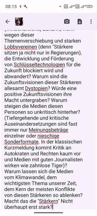 Bild von meinem Input zum DLF Themenblock. Voller Text: "Dieses Thema im Zusammenhang mit dem Klimawandel - welche Chancen werden verpasst und vertan, weil Autokraten (und die, die es gerne wären) nur persönliche Bereicherung schauen und kein Interesse an einem guten Leben für das gro der Menschen hat. Welche Folgen hat das für die Bevölkerung, wenn diese Personen Nebenschauplätze (wie Migration) zum Thema Nummer 1 erheben und der weltverändernde Klimawandel trotzdem weiter voranschreitet? Welche Auswirkungen hat das auf unsere (wirtschaftliche) Zukunft, wenn wegen dieser Themenverschiebung und starken Lobbyvereinen (denn "Stärkere sitzen ja nicht nur in Regierungen), die Entwicklung und Förderung von Schlüsseltechnologien für die Zukunft blockiert wird und abwandert? Warum sind die Zukunftsvisionen dieser Stärkeren allesamt Dystopien? Würde eine positive Zukunftsvisionen ihre Macht untergraben? Warum steigen die Medien diesen Personen so unkritisch hinterher? (Tiefergehende und kritische Auseinandersetzungen sind fast immer nur Meinungsbeträge einzelner oder nieschige Sonderformate. In der klassischen Kurzmeldung kommt Kritik an Autokraten und Rechten kaum vor und Medien mit guten Journalisten wirken wie zahnlose Tiger)? Warum lassen sich die Medien vom Klimawandel, dem wichtigsten Thema unserer Zeit, dem Kern der meisten Konflikte von diesen Stärkeren so ablenken? Macht das die "Stärkern" Nicht überhaupt erst stark?"