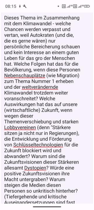 Bild von meinem Input zum DLF Themenblock. Voller Text: "Dieses Thema im Zusammenhang mit dem Klimawandel - welche Chancen werden verpasst und vertan, weil Autokraten (und die, die es gerne wären) nur persönliche Bereicherung schauen und kein Interesse an einem guten Leben für das gro der Menschen hat. Welche Folgen hat das für die Bevölkerung, wenn diese Personen Nebenschauplätze (wie Migration) zum Thema Nummer 1 erheben und der weltverändernde Klimawandel trotzdem weiter voranschreitet? Welche Auswirkungen hat das auf unsere (wirtschaftliche) Zukunft, wenn wegen dieser Themenverschiebung und starken Lobbyvereinen (denn "Stärkere sitzen ja nicht nur in Regierungen), die Entwicklung und Förderung von Schlüsseltechnologien für die Zukunft blockiert wird und abwandert? Warum sind die Zukunftsvisionen dieser Stärkeren allesamt Dystopien? Würde eine positive Zukunftsvisionen ihre Macht untergraben? Warum steigen die Medien diesen Personen so unkritisch hinterher? (Tiefergehende und kritische Auseinandersetzungen sind fast immer nur Meinungsbeträge einzelner oder nieschige Sonderformate. In der klassischen Kurzmeldung kommt Kritik an Autokraten und Rechten kaum vor und Medien mit guten Journalisten wirken wie zahnlose Tiger)? Warum lassen sich die Medien vom Klimawandel, dem wichtigsten Thema unserer Zeit, dem Kern der meisten Konflikte von diesen Stärkeren so ablenken? Macht das die "Stärkern" Nicht überhaupt erst stark?"