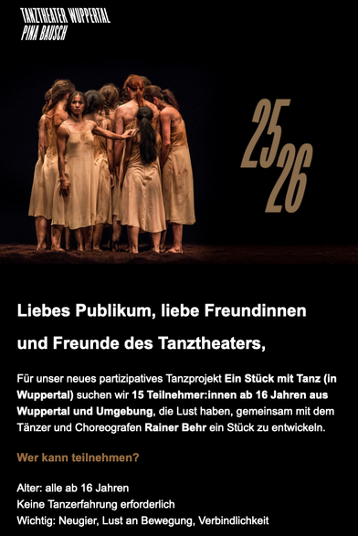 Screenshot mit einem Foto einer Tanzinszenierung
Tanztheater Wuppertal
Pina Bauch
25/26

Liebes Publikum, liebe Freundinnen und Freunde des Tanztheaters, 
Für unser neues partizipatives Tanzprojekt Ein Stück mit Tanz (in Wuppertal) suchen wir 15 Teilnehmer:innen ab 16 Jahren aus Wuppertal und Umgebung, die Lust haben, gemeinsam mit dem Tänzer und Choreografen Rainer Behr ein Stück zu entwickeln.
Wer kann teilnehmen?
Alter: alle ab 16 Jahren
Keine Tanzerfahrung erforderlich
Wichtig: Neugier, Lust an Bewegung, Verbindlichkeit