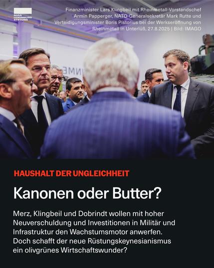 ROSA
LUXEMBURG
STIFTUNG
Finanzminister Lars Klingbeil mit Rheinmetall-Vorstandschef Armin Papperger, NATO-Generalsekretär Mark Rutte und
Verteidigungsminister Boris Pistorius bei der Werkseröffnung von
Rheinmetall in Unterlüß, 27.8.2025 | Bild: IMAGO
Зми
HAUSHALT DER UNGLEICHHEIT
Kanonen oder Butter?
Merz, Klingbeil und Dobrindt wollen mit hoher Neuverschuldung und Investitionen in Militär und Infrastruktur den Wachstumsmotor anwerfen.
Doch schafft der neue Rüstungskeynesianismus ein olivgrünes Wirtschaftswunder?🖖