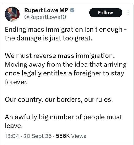 Rupert Lowe tweet
"Ending mass immigration isn't enough - the damage is just too great.

We must reverse mass immigration. Moving away from the idea that arriving once legally entitled a foreigner to stay forever.

Our country, our borders, our rules.

An awfully big number of people must leave.