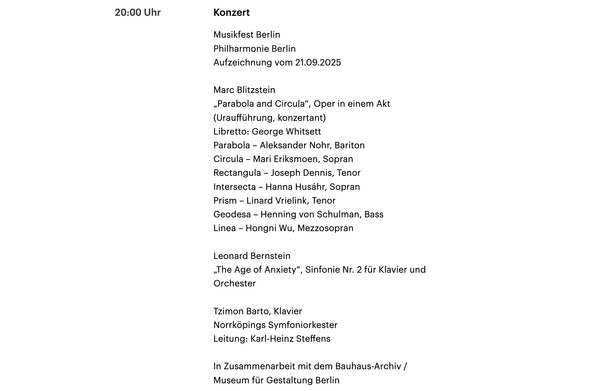 Screenshot von der WEbsite von DLF Kultur:

20:00 Uhr
Konzert

Musikfest Berlin
Philharmonie Berlin
Aufzeichnung vom 21.09.2025

Marc Blitzstein
„Parabola and Circula“, Oper in einem Akt (Uraufführung, konzertant)
Libretto: George Whitsett
Parabola – Aleksander Nohr, Bariton
Circula – Mari Eriksmoen, Sopran
Rectangula – Joseph Dennis, Tenor
Intersecta – Hanna Husáhr, Sopran
Prism – Linard Vrielink, Tenor
Geodesa – Henning von Schulman, Bass
Linea – Hongni Wu, Mezzosopran

Leonard Bernstein
„The Age of Anxiety“, Sinfonie Nr. 2 für Klavier und Orchester

Tzimon Barto, Klavier
Norrköpings Symfoniorkester
Leitung: Karl-Heinz Steffens

In Zusammenarbeit mit dem Bauhaus-Archiv / Museum für Gestaltung Berlin