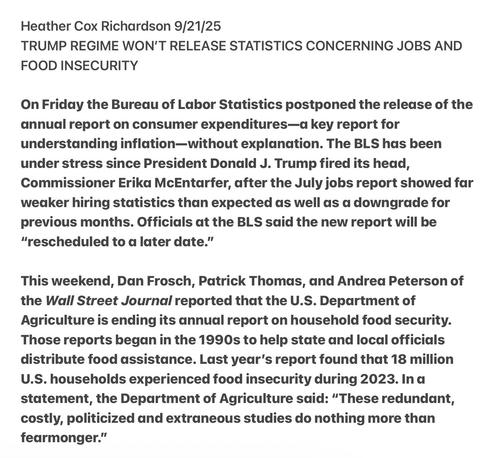 Heather Cox Richardson 9/21/25
TRUMP REGIME WON'T RELEASE STATISTICS CONCERNING JOBS AND
FOOD INSECURITY
On Friday the Bureau of Labor Statistics postponed the release of the
annual report on consumer expenditures—a key report for
understanding inflation—without explanation. The BLS has been
under stress since President Donald J. Trump fired its head,
Commissioner Erika McEntarfer, after the July jobs report showed far
weaker hiring statistics than expected as well as a downgrade for
previous months. Officials at the BLS said the new report will be
“rescheduled to a later date.”
This weekend, Dan Frosch, Patrick Thomas, and Andrea Peterson of
the Wall Street Journal reported that the U.S. Department of
Agriculture is ending its annual report on household food security.
Those reports began in the 1990s to help state and local officials
distribute food assistance. Last year’s report found that 18 million
U.S. households experienced food insecurity during 2023. Ina
statement, the Department of Agriculture said: “These redundant,
costly, politicized and extraneous studies do nothing more than
fearmonger.”