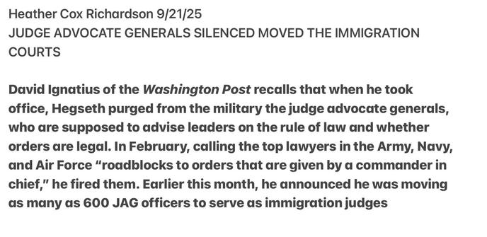 Heather Cox Richardson 9/21/25
JUDGE ADVOCATE GENERALS SILENCED MOVED THE IMMIGRATION
COURTS
David Ignatius of the Washington Post recalls that when he took
office, Hegseth purged from the military the judge advocate generals,
who are supposed to advise leaders on the rule of law and whether
orders are legal. In February, calling the top lawyers in the Army, Navy,
and Air Force “roadblocks to orders that are given by a commander in
chief,” he fired them. Earlier this month, he announced he was moving
as many as 600 JAG officers to serve as immigration judges