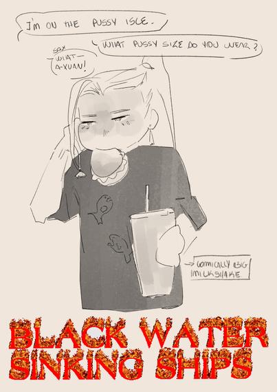 A funny black and white sketch of He Xuan, long haired, with a black shirt with two badly draw piranhas, talking on cellphone, while holding a hamburger on his mouth, looking bored, and a comically big milkshake on his other hand. He is saying "I'M ON THE PUSSY ISLE." to what SQX answer "What- A-Xuan!" , following him "WHAT PUSSY SIZE DO YOU WEAR?"

At the bottom theres a flaming dramatic text reading "BLACK WATER SINKING SHIPS".