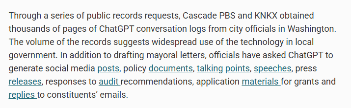 Screenshot of a paragraph from linked website: Through a series of public records requests, Cascade PBS and KNKX obtained thousands of pages of ChatGPT conversation logs from city officials in Washington. The volume of the records suggests widespread use of the technology in local government. In addition to drafting mayoral letters, officials have asked ChatGPT to generate social media posts, policy documents, talking points, speeches, press releases, responses to audit recommendations, application materials for grants and replies to constituents’ emails.