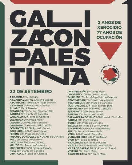 GALIZA CON PALESTINA
2 ANOS DE XENOCIDIO
77 ANOS DE OCUPACIÓN
22 de setembro
Localizacións e horas das concentracións:
A Coruña: 20h Obelisco
A Guarda: 20h Praza Avelino Vicente
A Pobra de Trives: 20h Praza do Pilón
As Pontes: 20h Praza de América
Allariz: 20h A Barreira
Betanzos: 20h Cantón Claudino Pita
Cangas: 20h Diante do Concello
Carballo: 20h Praza do Concello
Carballiño: 20h Praza Maior
Celanova: 20h Praza Maior
Cedeira: 20h Praza do Concello
Chantada: 20h30 Praza do Cantón
Compostela: 20h Praza do Toural
Corcubión: 20h Praza Castelao
Ferrol: 20h Praza do Concello
Folgoso do Courel: 20h Diante do Concello
Foz: 20h Diante do Concello
Lugo: 20h Diante do Concello
Melide: 20h Praza do Convento
Monforte: 20h30 Praza de España
Noia: 20h Diante do Concello
O Barco: 20h Praza do Concello
O Carballiño: 20h Praza Maior
O Porriño: 20h Praza do Concello
Ourense: 20h Subdelegación de Defensa
Ponteareas: 20h Diante dos xulgados
Pontevedra: 20h Praza da Peregrina
Redondela: 20h Diante do Concello
Ribadavia: 20h Praza Maior
Ribeira: 20h Praza do Concello
Salvaterra do Miño: 20h Praza do Concello
Sarria: 20h Praza da Vila
Silleda: 21h Praza do Siñor Afranio
Tui: 20h Praza da Inmaculada
Val Miñor: 20h Cruce da Ramallosa
Verín: 20h Praza do Concello
Viana do Bolo: 20h Praza Maior
Vigo: 20h Farola de Urzaiz
Vilagarcía: 20h Praza de Galicia
Vilalba: 20h30 Praza da Constitución
Vilar de Barrio: 20h30 Praza do Toural
Viveiro: 20h Praza Maior
Xinzo de Limia: 20h Praza Maior