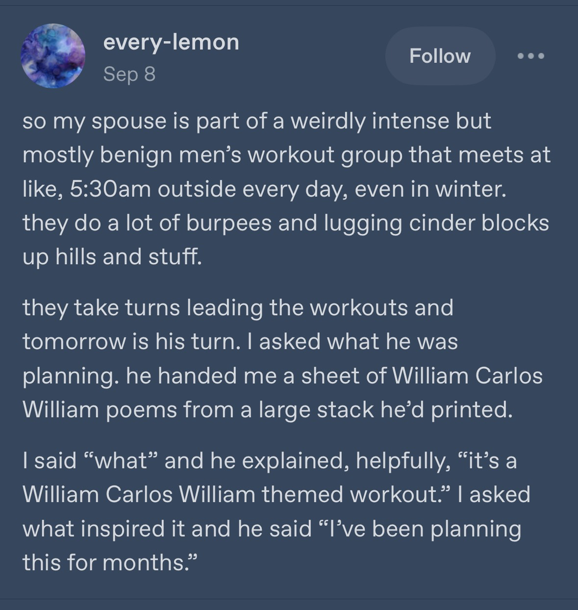 Tumblr post from every-lemon  Sep 8 so my spouse is part of a weirdly intense but mostly benign men's workout group that meets at like, 5:30am outside every day, even in winter. they do a lot of burpees and lugging cinder blocks up hills and stuff. they take turns leading the workouts and tomorrow is his turn. I asked what he was planning. he handed me a sheet of William Carlos William poems from a large stack he'd printed. I said "what" and he explained, helpfully, "it's a William Carlos William themed workout." I asked what inspired it and he said "l've been planning this for months."