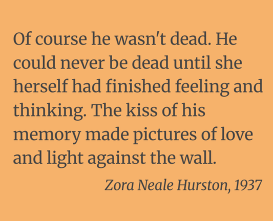 Of course he wasn't dead. He could never be dead until she herself had finished feeling and thinking. The kiss of his memory made pictures of love and light against the wall.

Zora Neale Hurston, 1937