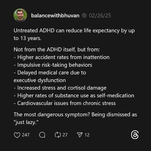 balancewithbhuvan - 02/26/25
Untreated ADHD can reduce life expectancy by up
to 13 years.
Not from the ADHD itself, but from:
- Higher accident rates from inattention
- Impulsive risk-taking behaviors
- Delayed medical care due to executive dysfunction
- Increased stress and cortisol damage
- Higher rates of substance use as self-medication
- Cardiovascular issues from chronic stress
The most dangerous symptom? Being dismissed as âjust lazy."