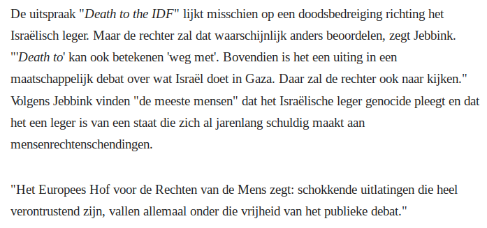 De uitspraak "Death to the IDF" lijkt misschien op een doodsbedreiging richting het Israëlisch leger. Maar de rechter zal dat waarschijnlijk anders beoordelen, zegt Jebbink. "'Death to' kan ook betekenen 'weg met'. Bovendien is het een uiting in een maatschappelijk debat over wat Israël doet in Gaza. Daar zal de rechter ook naar kijken." Volgens Jebbink vinden "de meeste mensen" dat het Israëlische leger genocide pleegt en dat het een leger is van een staat die zich al jarenlang schuldig maakt aan mensenrechtenschendingen.
"Het Europees Hof voor de Rechten van de Mens zegt: schokkende uitlatingen die heel verontrustend zijn, vallen allemaal onder die vrijheid van het publieke debat."