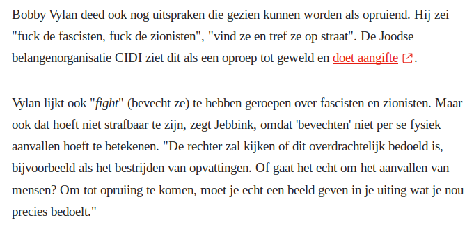Bobby Vylan deed ook nog uitspraken die gezien kunnen worden als opruiend. Hij zei "fuck de fascisten, fuck de zionisten", "vind ze en tref ze op straat". De Joodse belangenorganisatie CIDI ziet dit als een oproep tot geweld en doet aangifte.
Vylan lijkt ook "fight" (bevecht ze) te hebben geroepen over fascisten en zionisten. Maar ook dat hoeft niet strafbaar te zijn, zegt Jebbink, omdat 'bevechten' niet per se fysiek aanvallen hoeft te betekenen. "De rechter zal kijken of dit overdrachtelijk bedoeld is, bijvoorbeeld als het bestrijden van opvattingen. Of gaat het echt om het aanvallen van mensen? Om tot opruiing te komen, moet je echt een beeld geven in je uiting wat je nou precies bedoelt."