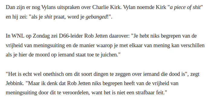 Dan zijn er nog Vylans uitspraken over Charlie Kirk. Vylan noemde Kirk "a piece of shit" en hij zei: "als je shit praat, word je gebanged!".
In WNL op Zondag zei D66-leider Rob Jetten daarover: "Je hebt niks begrepen van de vrijheid van meningsuiting en de manier waarop je met elkaar van mening kan verschillen als je hier de moord op iemand staat toe te juichen."
"Het is echt wel onethisch om dit soort dingen te zeggen over iemand die dood is", zegt Jebbink. "Maar ik denk dat Rob Jetten niks begrepen heeft van de vrijheid van meningsuiting door dit te veroordelen, want het is niet een strafbaar feit."