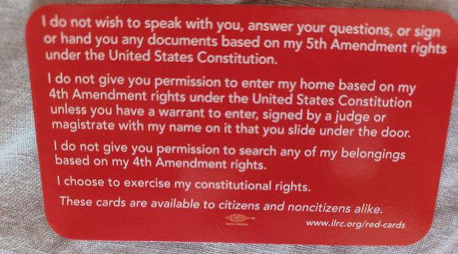 I do not wish to speak with you, answer your questions, or sign or hand you any documents based on my 5th Amendment rights under the United States Constitution.

I do not give you permission to enter my home based on my 4th Amendment rights under the United States Constitution unless you have a warrant to enter, signed by a judge or magistrate with my name on it that you slide under the door.

I do not give you permission to search any of my belongings based on my 4th Amendment rights.

I choose to exercise my constitutional rights.

These cards are available to citizens and noncitizens alike.

www.ilrc.org/red-cards
