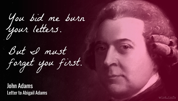 You bid me burn your letters. But I must forget you first. - John Adams to Abigail Adams