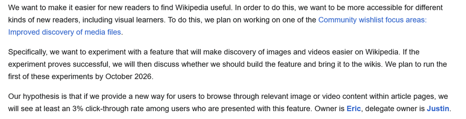 We want to make it easier for new readers to find Wikipedia useful. In order to do this, we want to be more accessible for different kinds of new readers, including visual learners. To do this, we plan on working on one of the Community wishlist focus areas: Improved discovery of media files.

Specifically, we want to experiment with a feature that will make discovery of images and videos easier on Wikipedia. If the experiment proves successful, we will then discuss whether we should build the feature and bring it to the wikis. We plan to run the first of these experiments by October 2026.

Our hypothesis is that if we provide a new way for users to browse through relevant image or video content within article pages, we will see at least an 3% click-through rate among users who are presented with this feature.