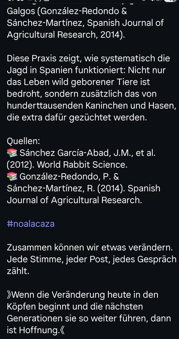 Galgos (González-Redondo & Sánchez-Martínez, Spanish Journal of Agricultural Research, 2014).

Diese Praxis zeigt, wie systematisch die Jagd in Spanien funktioniert: Nicht nur das Leben wild geborener Tiere ist bedroht, sondern zusätzlich das von hunderttausenden Kaninchen und Hasen, die extra dafür gezüchtet werden.

Quellen:

Sánchez García-Abad, J.M., et al. (2012). World Rabbit Science.

González-Redondo, P. &

Sánchez-Martínez, R. (2014). Spanish Journal of Agricultural Research.

#noalacaza

Zusammen können wir etwas verändern.

Jede Stimme, jeder Post, jedes Gespräch zählt.

>>Wenn die Veränderung heute in den Köpfen beginnt und die nächsten Generationen sie so weiter führen, dann ist Hoffnung.<<<