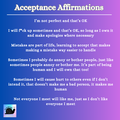 Acceptance Affirmations

I'm not perfect and that's OK

I will f*ck up sometimes and that's OK, so long as I own it and make apologies where necessary

Mistakes are part of life, learning to accept that makes making a mistake way easier to handle

Sometimes I probably do annoy or bother people, just like sometimes people annoy or bother me. It's part of being human and I will own that too!

Sometimes I will cause hurt to others even if I don't intend it, that doesn't make me a bad person, it makes me human

Not everyone I meet will like me, just as I don't like everyone I meet