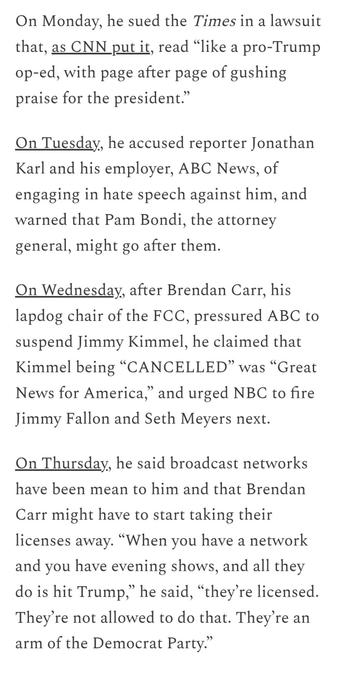 Captures from article by Robert Reich

Sep 23, 2025


On Monday, he sued the Times in a lawsuit that, as CNN put it, read “like a pro-Trump op-ed, with page after page of gushing praise for the president.”

On Tuesday, he accused reporter Jonathan Karl and his employer, ABC News, of engaging in hate speech against him, and warned that Pam Bondi, the attorney general, might go after them.

On Wednesday, after Brendan Carr, his lapdog chair of the FCC, pressured ABC to suspend Jimmy Kimmel, he claimed that Kimmel being “CANCELLED” was “Great News for America,” and urged NBC to fire Jimmy Fallon and Seth Meyers next.

On Thursday, he said broadcast networks have been mean to him and that Brendan Carr might have to start taking their licenses away. “When you have a network and you have evening shows, and all they do is hit Trump,” he said, “they’re licensed. They’re not allowed to do that. They’re an arm of the Democrat Party.”
