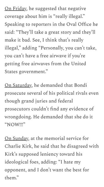 On Friday, he suggested that negative coverage about him is “really illegal.” Speaking to reporters in the Oval Office he said: “They’ll take a great story and they’ll make it bad. See, I think that’s really illegal,” adding “Personally, you can’t take, you can’t have a free airwave if you’re getting free airwaves from the United States government.”

On Saturday, he demanded that Bondi prosecute several of his political rivals even though grand juries and federal prosecutors couldn’t find any evidence of wrongdoing. He demanded that she do it “NOW!!!”

On Sunday, at the memorial service for Charlie Kirk, he said that he disagreed with Kirk’s supposed leniency toward his ideological foes, adding: “I hate my opponent, and I don’t want the best for them.”