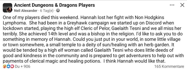 One of my players died this weekend. Hannah lost her fight with Non Hodgkins Lymphoma.  She had been in a Greyhawk campaign we started up on Discord when lockdown started, playing the high elf Cleric of Pelor, Gaelaith Tesni and we all miss her terribly. She achieved 14th level and was a bishop in the religion. I’d like to ask you to do something in memory of Hannah. Could you just put in your world, in some little village or town somewhere, a small temple to a deity of sun/healing with an herb garden. It would be tended by a high elf woman called Gaelaith Tesni who does little deeds of good and kindness in the community and is prepared to get adventurers to help out with payments of clerical magic and healing potions.  I think Hannah would like that.