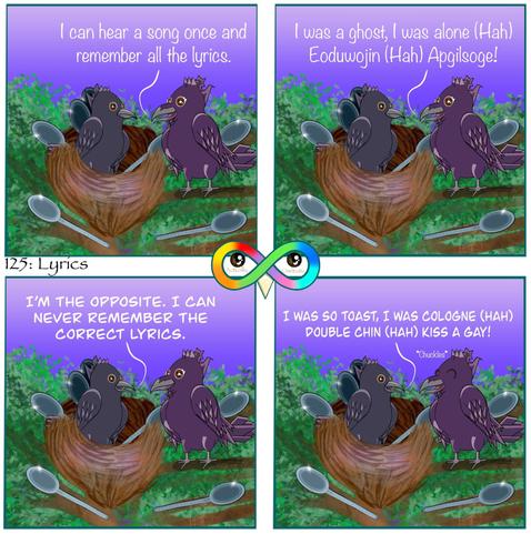 125: Lyrics

Photo Description:
Panel 1: Purple gradient dawn sky with a green and brown tree and a big nest full of spoons between the branches. The nest belongs to Rye, a crow currently sitting in it. On a nearby branch is a raven named Candy.
Candy begins, "I can hear a song once and remember all the lyrics."

Panel 2: Candy sings, "I was a ghost, I was alone (Hah) Eoduwojin (Hah) apgilsoge!"

Panel 3: Rye replies to her, "I'M THE OPPOSITE. I CAN NEVER REMEMBER THE CORRECT LYRICS."

Panel 4: He sings, "I WAS SO TOAST, I WAS COLOGNE (HAH) DOUBLE CHIN (HAH) KISS A GAY!"
Candy chuckles.