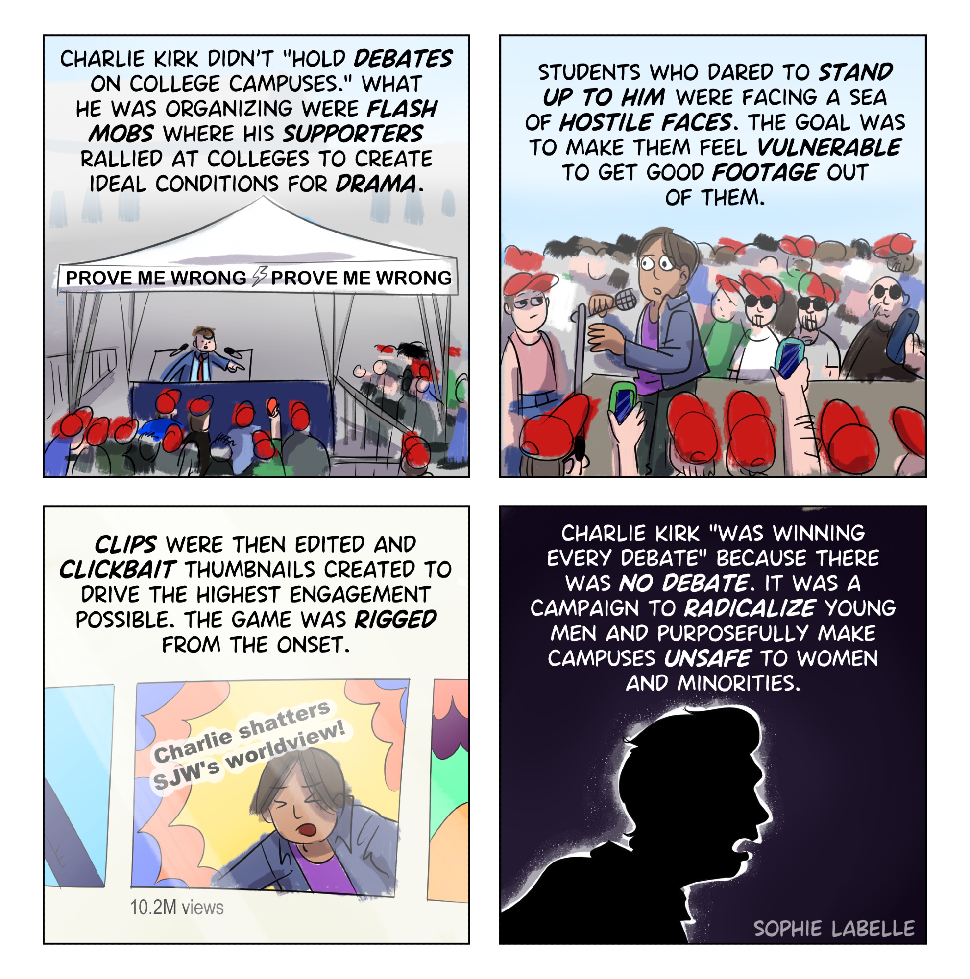 4 frame comic. First frame we see a tent and a crowd. text reads : Charlie Kirk didn't hold debates on college campuses. What he was organizing were flash mobs where his supporters rallied at colleges to create ideal conditions for drama. 2nd frame, someone is speaking at a mic while people with red caps are holding phones up. text reads: Students who dared to stand up to him were facing a sea of hostile faces. The goal was to make them feel vulnerable to get good footage out of them. 3rd frame, we see the person from the 2nd in a youtube thumbnail. text reads : clips were then edited and clickbait thumbnail created to drive the highest engagement possible. the game was rigegd from the onset. 4th frame, we see a silhouette of Kirk. text reas: Charlie Kirk was "winning every debate" because there was no debate. It was a campaign to radicalize young men and purposefully make campuses unsafe to women and minorities.