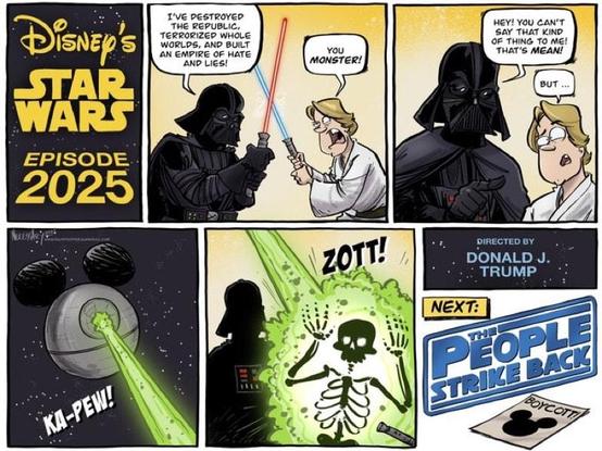 Six panel comic strip.
1st panel: Text, "Disney's Star Wars: Episode 2025"
2nd panel: Darth Vader and Luke Skywalker fight with light sabers. Darth Vader says, "I've destroyed the Republic, terrorized whole worlds, and built an empire of hate and lies!"
Luke says, "You monster!"
3rd panel: Vader says, "Hey! You can't say that kind of thing to me! That's mean!"
Luke looks confused and says, "But..."
4th panel: The Death Star (with Mickey Mouse ears) shoots a green laser with the text, "Ka-pew!"
5th panel: The green laser disintegrates Luke, with the text, "Zott!"
6th panel: Text, "Directed by Donald J. Trump"
Next: (in a movie title format) "The People Strike Back"
Laying on the ground is a flyer that reads, "Boycott" with the Mickey Mouse head and ears image.