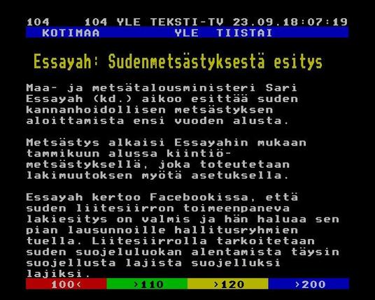 Yle Teksti-TV | Sivu 104.1

   KOTIMAA         YLE  TIISTAI
 
  Essayah: Sudenmetsästyksestä esitys
 
 Maa- ja metsätalousministeri Sari
 Essayah (kd.) aikoo esittää suden
 kannanhoidollisen metsästyksen
 aloittamista ensi vuoden alusta.
 
 Metsästys alkaisi Essayahin mukaan
 tammikuun alussa kiintiö-
 metsästyksellä, joka toteutetaan
 lakimuutoksen myötä asetuksella.
 
 Essayah kertoo Facebookissa, että
 suden liitesiirron toimeenpaneva
 lakiesitys on valmis ja hän haluaa sen
 pian lausunnoille hallitusryhmien
 tuella. Liitesiirrolla tarkoitetaan
 suden suojeluluokan alentamista täysin
 suojellusta lajista suojelluksi
 lajiksi.