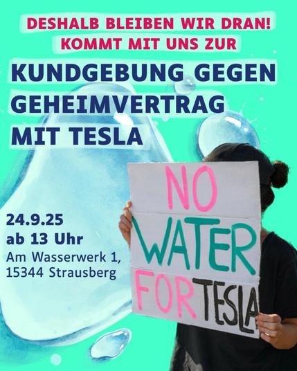 💥Ankündigung! Mittwoch 24.09.2025💥

🔥💧Kein Wasser für Tesla!💧🔥

Mittwoch, 24.09.2025 | 13:00 Uhr | Am Wasserwerk 1, 15344 Strausberg

Anreise: S5 Strausberg Bhf + Tram 89 Käthe-Kollwitz-Straße

📣 Aufruf: https://asanb.noblogs.org/?p=13225 - @tesla_den_hahn_abdrehen

#b2409 #tesladenhahnabdrehen

✊Kundgebung gegen den Geheimvertrag zwischen Tesla und Wasserverband Strausberg-Erkner

Ab 13 Uhr Am Wasserwerk 1 in Strausberg

📍Ab 14 Uhr öffentlicher Teil der Verbandssitzung mit Möglichkeit Fragen zu stellen. (Für die Sitzung muss sich vorher beim WSE angemeldet werden.)⁩

💧Der neue Wasservertrag mit Tesla wurde beschlossen, aber es ist weiterhin unklar was drin steht und was genau gilt.

✊Deswegen braucht es weiter Protest! Für die Offenlegung des Vertrages, gerechte und nachhaltige Wasserverteilung.

💧Es ist bereits mehr Trinkwasser für die nächsten Jahre verplant als gefördert werden darf. Trotzdem soll nun wieder Wasser für Industrieansiedlungen verteilt werden.

❗️Wir fordern: Wasser zuerst für Soziales, Wohnen und Natur!

👉Genauere Informationen gibt es hier auf unserer Website. https://t-den-hahn-abdrehen.org/

❌Wir sagen Tesla den Hahn abdrehen!

💧Wasser ist ein Menschenrecht und unser aller Lebensgrundlage und nicht für die Profite von Konzernen da!