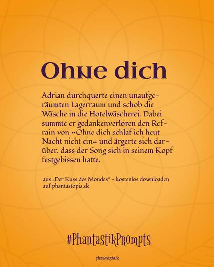 Textgrafik, Überschrift: Ohne dich. Text: Adrian durchquerte einen unaufgeräumten Lagerraum und schob die Wäsche in die Hotelwäscherei. Dabei summte er gedankenverloren den Refrain von »Ohne dich schlaf ich heut Nacht nicht ein« und ärgerte sich darüber, dass der Song sich in seinem Kopf festgebissen hatte.
aus der Kurzgeschichte "Der Kuss des Mondes", kostenlos downloaden auf phantastopia.de