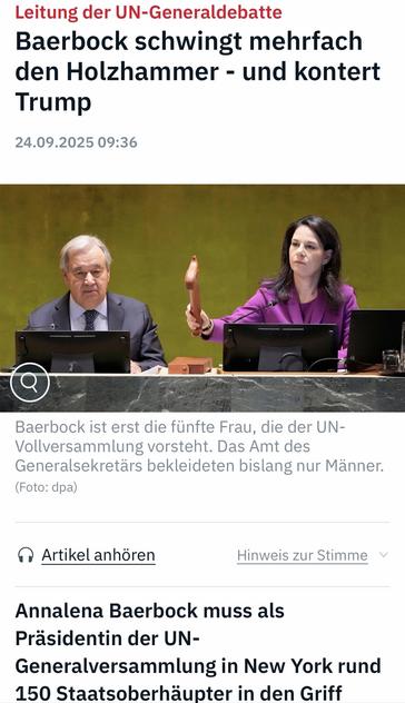 Leitung der UN-Generaldebatte
Baerbock schwingt mehrfach den Holzhammer - und kontert
Trump
24.09.2025 09:36
Baerbock ist erst die fünfte Frau, die der UN-Vollversammlung vorsteht. Das Amt des Generalsekretärs bekleideten bislang nur Männer.
(Foto: dpa)
• Artikel anhören
Hinweis zur Stimme v
Annalena Baerbock muss als Präsidentin der UN-
Generalversammlung in New York rund
150 Staatsoberhäupter in den Griff … ntv 🖖