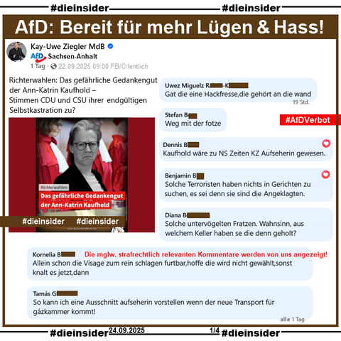 Kay-Uwe Ziegler, MdB der AfD Sachsen-Anhalt postet mit einem Bild zur Verfassungsrichterwahl von Ann-Katrin Kaufhold u.a. "Richterwahlen: Das gefährliche Gedankengut der Ann-Katrin Kaufhold – Stimmen CDU und CSU ihrer endgültigen Selbstkastration zu?"

Wir zeigen auf Slide 1 u.a. die Kommentare 

"Gat die eine Hackfresse, die gehört an die wand.", "Weg mit der fotze.", "Kaufhold wäre zu NS Zeiten KZ Aufseherin gewesen.", "Solche Terroristen haben nichts in Gerichten zu suchen, es sei denn sie sind die Angeklagten.", "Solche untervögelten Fratzen. Wahnsinn, aus welchem Keller haben se die denn geholt?", "Allein schon die Visage zum rein schlagen furtbar, hoffe die wird nicht gewählt, sonst knalt es jetzt, dann." und "So kann ich eine Ausschnitt aufseherin vorstellen wenn der neue Transport für gázkammer kommt!"

Die möglicherweise strafrechtlich relevanten Kommentare werden von uns angezeigt!
