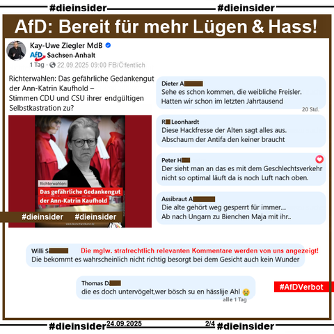 Kay-Uwe Ziegler, MdB der AfD Sachsen-Anhalt postet mit einem Bild zur Verfassungsrichterwahl von Ann-Katrin Kaufhold u.a. "Richterwahlen: Das gefährliche Gedankengut der Ann-Katrin Kaufhold – Stimmen CDU und CSU ihrer endgültigen Selbstkastration zu?"

Wir zeigen auf Slide 2 u.a. die Kommentare 

"Sehe es schon kommen, die weibliche Freisler. Hatten wir schon im letzten Jahrtausend.", "Diese Hackfresse der Alten sagt alles aus. Abschaum der Antifa den keiner braucht.", "Der sieht man an das es mit dem Geschlechtsverkehr nicht so optimal läuft da is noch Luft nach oben.", "Die alte gehört weg gesperrt für immer... Ab nach Ungarn zu Bienchen Maja mit ihr..", "Die bekommt es wahrscheinlich nicht richtig besorgt bei dem Gesicht auch kein Wunder." und "die es doch untervögelt, wer bösch su en hässlije Ahl. 🤮"

Die möglicherweise strafrechtlich relevanten Kommentare werden von uns angezeigt!