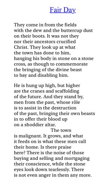 Text of poem -

Fair Day.
They come in from the fields with the dew and the buttercup dust on their boots. It was not they nor their ancestors crucified Christ. They look up at what the town has done to him,
hanging his body in stone on a stone cross, as though to commemorate the bringing of the divine beast to bay and disabling him.
He is hung up high, but higher are the cranes and scaffolding of the future. And they stand by, men from the past, whose rôle is to assist in the destruction of the past, bringing their own beasts in to offer their blood up on a shoddier altar.
The town
is malignant. It grows, and what it feeds on is what these men call their home. Is there praise here? There is the noise of those buying and selling and mortgaging their conscience, while the stone eyes look down tearlessly. There is not even anger in them any more.