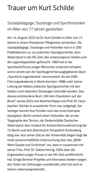 Trauer um Kurt Schilde

Sozialpädagoge, Soziologe und Sporthistoriker im Alter von 77 Jahren gestorben

Am 14. August 2025 ist Dr. Kurt Schilde im Alter von 77. Jahren in einem Potsdamer Pflegeheim verstorben. Als Sozialpädagoge, Soziologe und Historiker hat er in 200 Publikationen u.a. zur jüdischen Sportgeschichte, dem Widerstand in der NS-Zeit, den unbesungenen Helden und der Jugendopposition geforscht. 1983 hat er die Sportbedürfnisse junger Menschen empirisch erhoben und in einem von der Sportjugend herausgegebenen Buch „Sportliche Jugendarbeit“ kommentiert. An der DSB-Führungsakademie in Berlin konnten 1988 unter seiner Leitung die Stätten jüdischer Sportgeschichte mit den letzten noch lebenden Zeitzeugen erkundet werden. Das daraus entstandene Buch „Mit dem Davidstern auf der Brust“ wurde 2024 von Manfred Nippe und Prof. Dr. Hans Joachim Teichler in erweiterter Form neu aufgelegt. Der Verleger konnte Kurt Schilde noch das erste Exemplar übergeben. Berlin verliert einen Historiker, der an der Topgraphie des Terrors, der Gedenkstätte Deutscher Widerstand, dem Institut für Antisemitismusforschung der TU Berlin und dem Bezirksamt Tempelhof-Schöneberg tätig war. Aus seiner Zeit an der Universität Siegen liegt die erste wissenschaftliche Untersuchung über das „BDM-Werk Glaube und Schönheit“ vor, dass er zusammen mit seiner Frau, Prof. Dr. Sabine Hering, 2004 über die Organisation junger Frauen in der NS-Zeit veröffentlicht hat. Einige Berliner Projekte und Interviews blieben