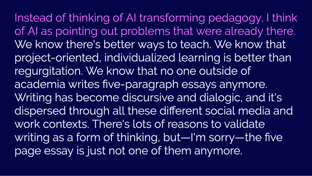 Quote: "Instead of thinking of AI transforming pedagogy, I think of AI pointing out problems that were already there. We know there's better ways to teach. We know that project-oriented, individualized learning is better than regurgitation. We know that no one outside of academia writes five paragraph essays anymore. Writing has become discursive and dialogic, and it's dispersed through all these different social media and work contexts. There's lots of reasons to validate writing as a form of thinking, but—I'm sorry—the five page essay is just not one of them anymore."